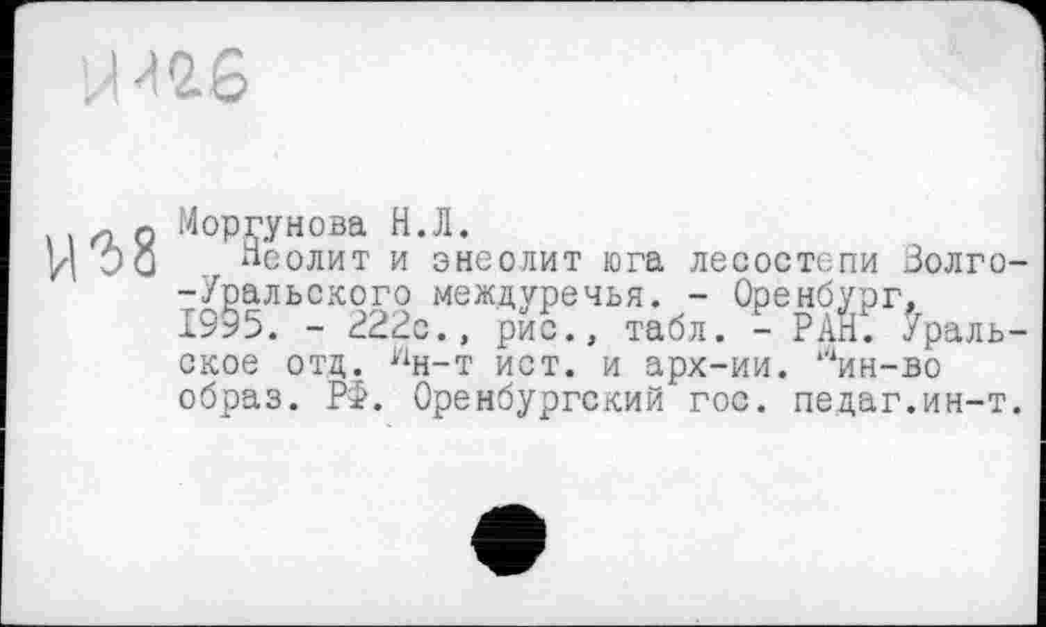 ﻿г8
Моргунова Н.Л.
Неолит и энеолит юга лесостепи Золго--Уральского междуречья. - Оренбург, 1995. - 222©., рис., табл. - РАН. Уральское отд. 1чн-т ист. и арх-ии. “‘ин-во образ. РФ. Оренбургский гос. педаг.ин-т.